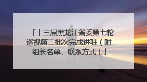 十三届黑龙江省委第七轮巡视第二批次完成进驻（附组长名单、联系方式）