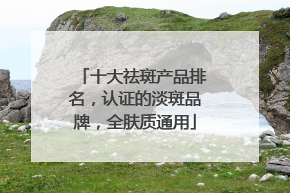 十大祛斑产品排名，认证的淡斑品牌，全肤质通用