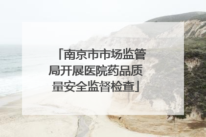 南京市市场监管局开展医院药品质量安全监督检查