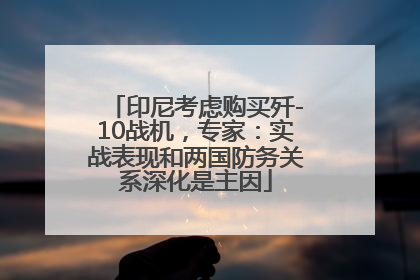 印尼考虑购买歼-10战机，专家：实战表现和两国防务关系深化是主因