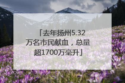去年扬州5.32万名市民献血，总量超1700万毫升