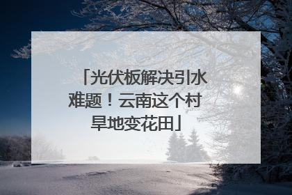 光伏板解决引水难题！云南这个村旱地变花田