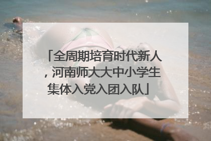 全周期培育时代新人，河南师大大中小学生集体入党入团入队