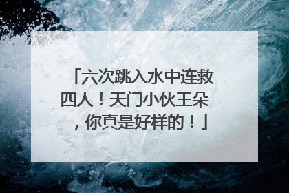 六次跳入水中连救四人！天门小伙王朵，你真是好样的！