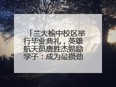 兰大榆中校区举行毕业典礼，英雄航天员唐胜杰勉励学子：成为最攒劲的兰大人