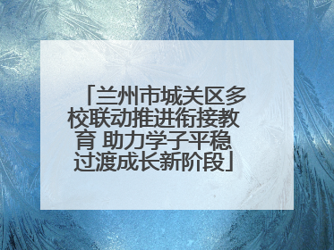 兰州市城关区多校联动推进衔接教育 助力学子平稳过渡成长新阶段