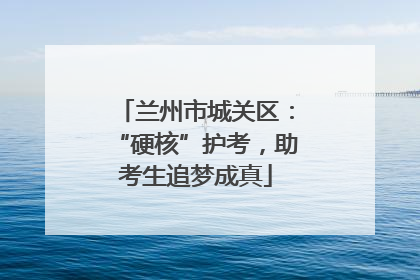 兰州市城关区：“硬核”护考，助考生追梦成真