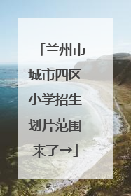 兰州市城市四区小学招生划片范围来了→