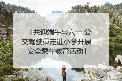 共迎端午与六一 公交驾驶员走进小学开展安全乘车教育活动