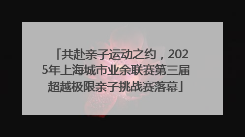 共赴亲子运动之约，2025年上海城市业余联赛第三届超越极限亲子挑战赛落幕