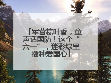 军营粽叶香，童声话国防！这个“六一”，迷彩绿里播种爱国心