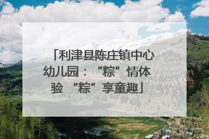利津县陈庄镇中心幼儿园：“粽”情体验 “粽”享童趣