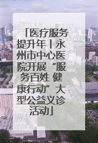 医疗服务提升年丨永州市中心医院开展“服务百姓 健康行动”大型公益义诊活动