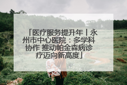 医疗服务提升年丨永州市中心医院：多学科协作 推动帕金森病诊疗迈向新高度
