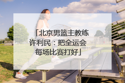 北京男篮主教练许利民：把全运会每场比赛打好