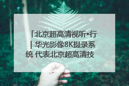 北京超高清视听•行｜华光影像8K摄录系统 代表北京超高清技术站上国家舞台
