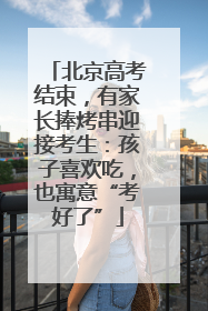 北京高考结束，有家长捧烤串迎接考生：孩子喜欢吃，也寓意“考好了”