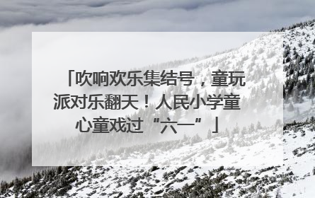吹响欢乐集结号，童玩派对乐翻天！人民小学童心童戏过“六一”