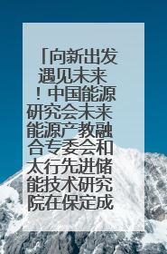 向新出发 遇见未来！中国能源研究会未来能源产教融合专委会和太行先进储能技术研究院在保定成立