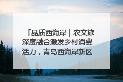 品质西海岸｜农文旅深度融合激发乡村消费活力，青岛西海岸新区的乡村振兴实践
