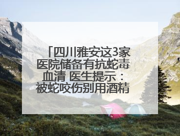 四川雅安这3家医院储备有抗蛇毒血清 医生提示：被蛇咬伤别用酒精冲洗伤口