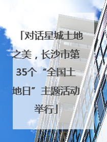 对话星城土地之美，长沙市第35个“全国土地日”主题活动举行