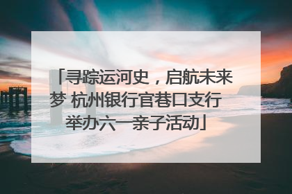 寻踪运河史，启航未来梦 杭州银行官巷口支行举办六一亲子活动