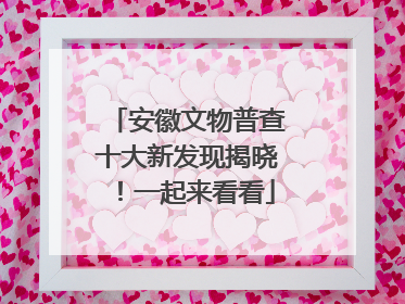 安徽文物普查十大新发现揭晓！一起来看看