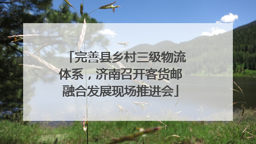 完善县乡村三级物流体系，济南召开客货邮融合发展现场推进会