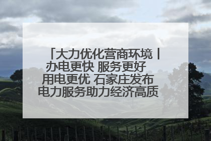 大力优化营商环境丨办电更快 服务更好 用电更优 石家庄发布电力服务助力经济高质量发展八项措施