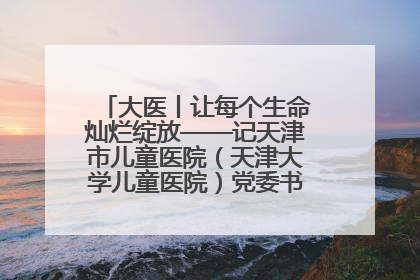 大医丨让每个生命灿烂绽放——记天津市儿童医院（天津大学儿童医院）党委书记、院长刘薇