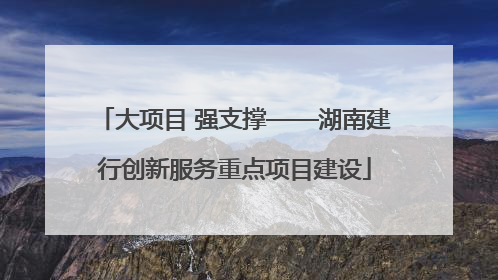 大项目 强支撑——湖南建行创新服务重点项目建设