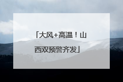 大风+高温！山西双预警齐发