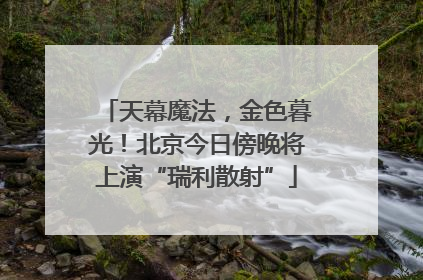 天幕魔法，金色暮光！北京今日傍晚将上演“瑞利散射”