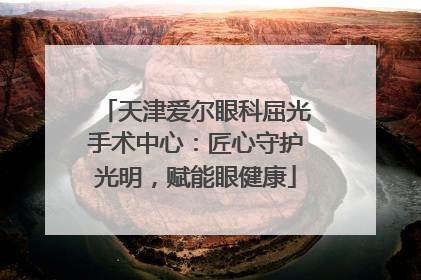 天津爱尔眼科屈光手术中心：匠心守护光明，赋能眼健康