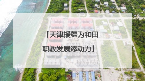 天津援疆为和田职教发展添动力