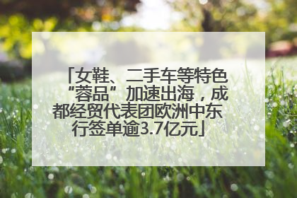 女鞋、二手车等特色“蓉品”加速出海，成都经贸代表团欧洲中东行签单逾3.7亿元