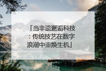 当非遗邂逅科技：传统技艺在数字浪潮中重焕生机