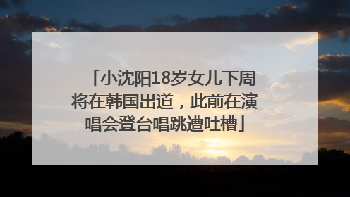 小沈阳18岁女儿下周将在韩国出道，此前在演唱会登台唱跳遭吐槽