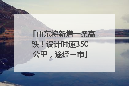 山东将新增一条高铁！设计时速350公里，途经三市
