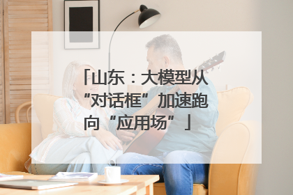 山东：大模型从“对话框”加速跑向“应用场”