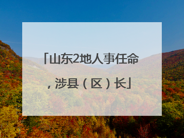 山东2地人事任命，涉县（区）长