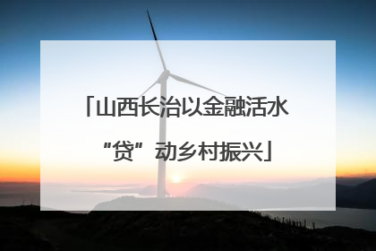 山西长治以金融活水“贷”动乡村振兴
