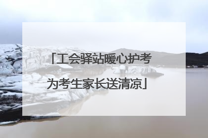 工会驿站暖心护考 为考生家长送清凉