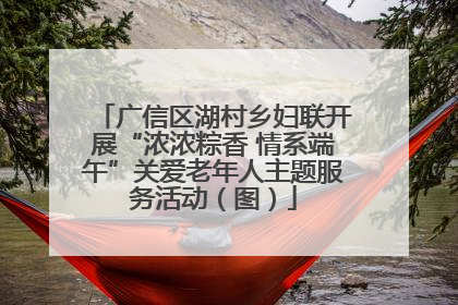 广信区湖村乡妇联开展“浓浓粽香 情系端午”关爱老年人主题服务活动（图）