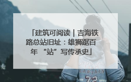 建筑可阅读｜吉海铁路总站旧址：雄狮踞百年 “站”写传承史