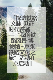 探访铁路文脉 见证时代跨越——“我的铁路风景·博物馆+京张铁路文化之旅”活动在京启动