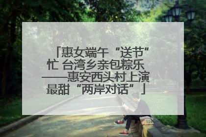 惠女端午“送节”忙 台湾乡亲包粽乐——惠安西头村上演最甜“两岸对话”