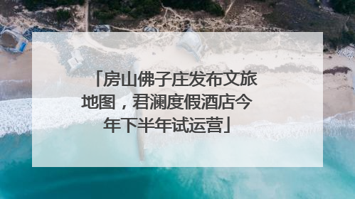 房山佛子庄发布文旅地图，君澜度假酒店今年下半年试运营