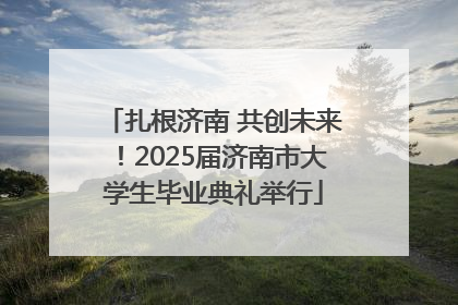 扎根济南 共创未来！2025届济南市大学生毕业典礼举行